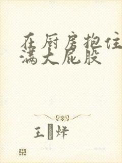 在厨房抱住岳丰满大屁股