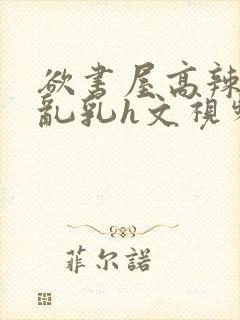 欲书屋高辣h文乱乳h文视频