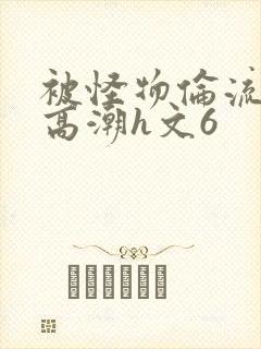 被怪物伦流澡到高潮h文6