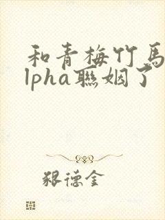 和青梅竹马的alpha联姻了