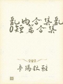 乱肉合集乱500短篇合集