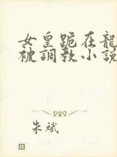 女皇跪在龙椅前被调教小说