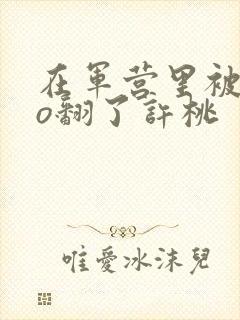 在军营里被cao翻了许桃