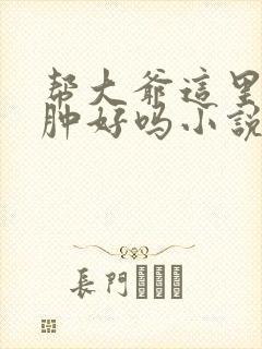 帮大爷这里消消肿好吗小说