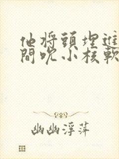 他将头埋进双腿间吮小核软件