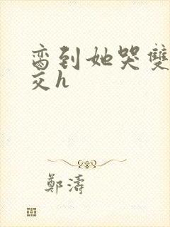 脔到她哭双根宫交h