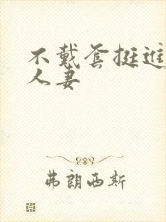 不戴套挺进朋友人妻