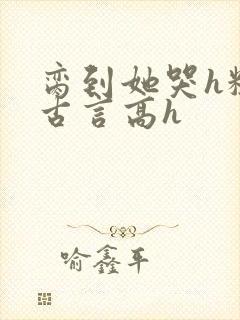 脔到她哭h粗话古言高h