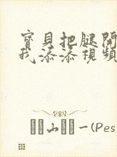 宝贝把腿开大让我添添视频