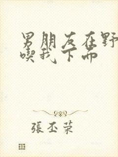 男朋友在野外猛吃我下面