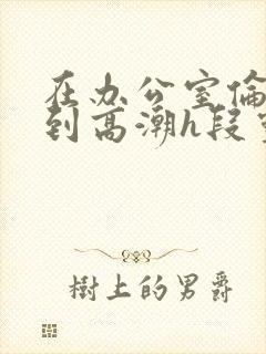 在办公室伦流澡到高潮h段灵兮