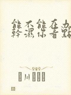 能不能在办公室干湿你看点