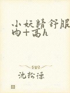 小妖精舒服吗+肉+高h