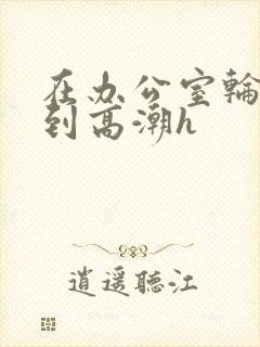 在办公室轮流澡到高潮h