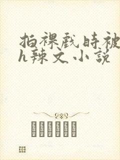 拍裸戏时被c了h辣文小说