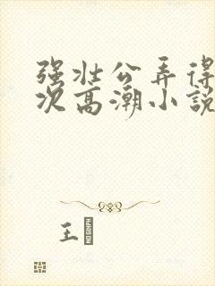 强壮公弄得我次次高潮小说