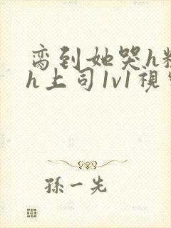 脔到她哭h粗话h上司1v1视频