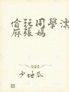 偷玩同学漂亮麻麻张嫣