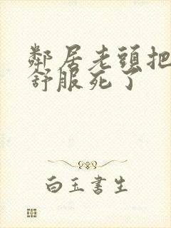 邻居老头把我弄舒服死了