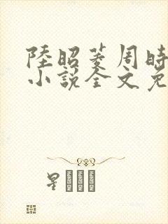 陆昭菱周时阅的小说全文免费阅读