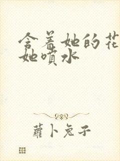 含着她的花蒂让她喷水