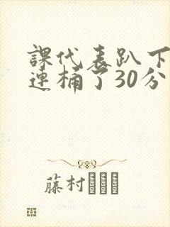 课代表趴下让我连桶了30分钟