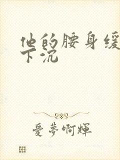 他的腰身缓慢的下沉