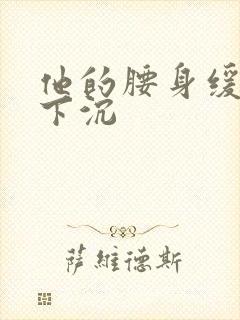他的腰身缓慢的下沉