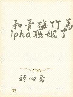 和青梅竹马的alpha联姻了