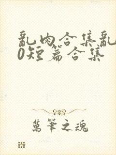 乱肉合集乱500短篇合集