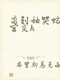 脔到她哭蛇双根宫交h