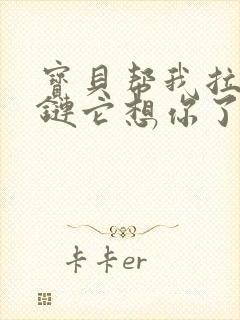 宝贝帮我拉开拉链它想你了视频