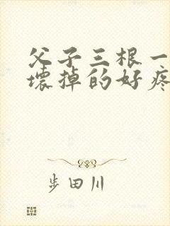 父子三根一起会坏掉的好疼