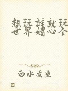 想玩谁就玩谁的世界媚心全文阅读