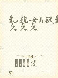 乱亲女h秽乱长久久久