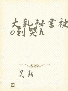 大乳秘书被cao到哭h