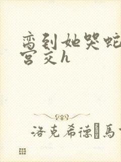 脔到她哭蛇双根宫交h