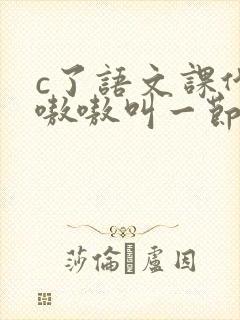 c了语文课代表嗷嗷叫一节课文