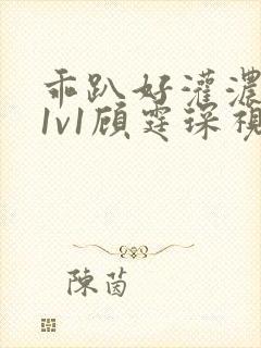 乖趴好灌浓精h1v1顾霆琛视频