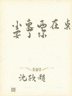 小东西在桌子上要了你