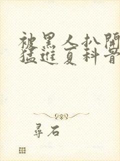 被黑人扒开双腿猛进夏科骨科