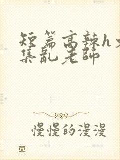 短篇高辣h文合集乱老师