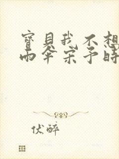 宝贝我不想带小雨伞宋予时