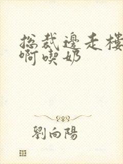 总裁边走楼梯嗯啊吃奶