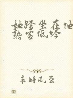 她跨坐在他的炽热处低吟