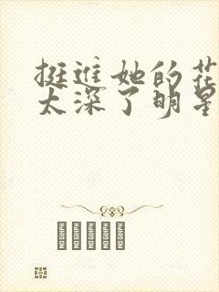 挺进她的花苞啊太深了明星小说