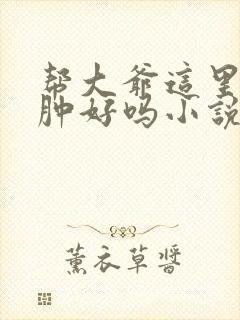 帮大爷这里消消肿好吗小说