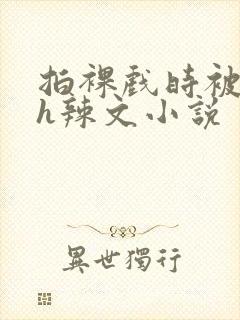 拍裸戏时被c了h辣文小说