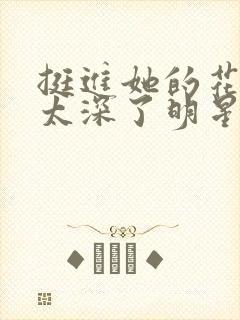 挺进她的花苞啊太深了明星小说