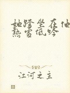 她跨坐在他的炽热处低吟